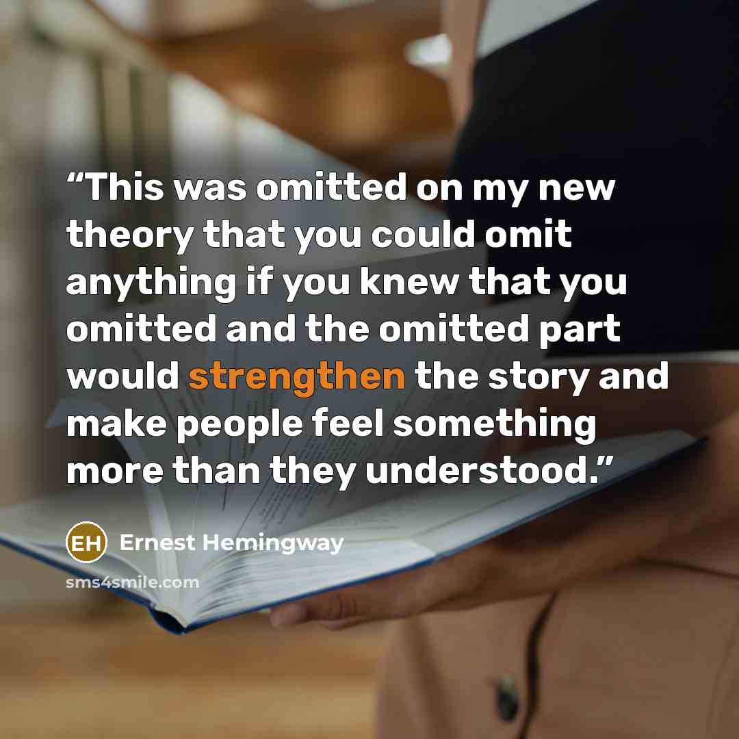 “This was omitted on my new theory that you could omit anything if you knew that you omitted and the omitted part would strengthen the story and make people feel something more than they understood.” quote by Ernest Hemingway