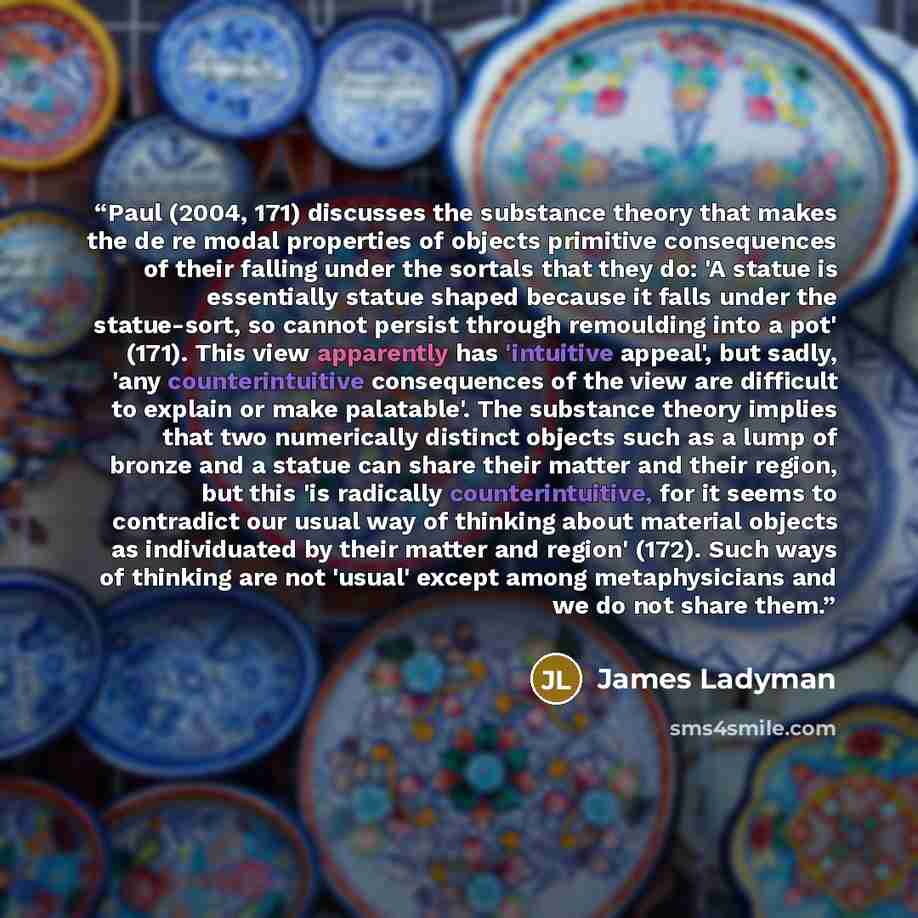 “Paul (2004, 171) discusses the substance theory that makes the de re modal properties of objects primitive consequences of their falling under the sortals that they do: 'A statue is essentially statue shaped because it falls under the statue-sort, so cannot persist through remoulding into a pot'…” quote by James Ladyman