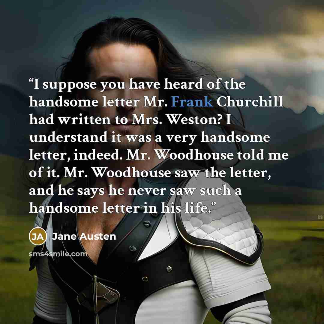 “I suppose you have heard of the handsome letter Mr. Frank Churchill had written to Mrs. Weston? I understand it was a very handsome letter, indeed. Mr. Woodhouse told me of it. Mr. Woodhouse saw the letter, and he says he never saw such a handsome letter in his life.” quote by Jane Austen