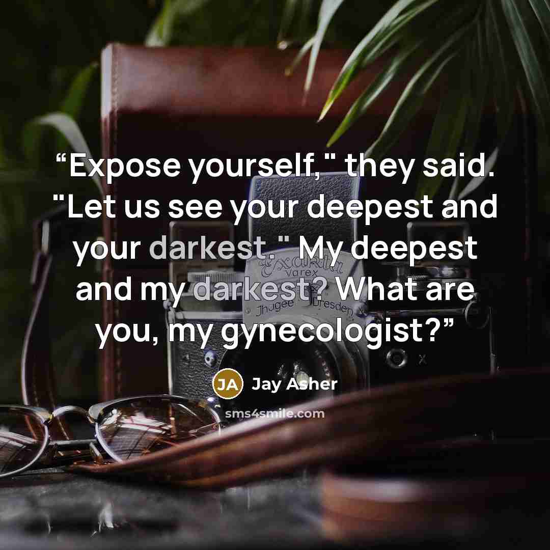 “Expose yourself," they said. "Let us see your deepest and your darkest." My deepest and my darkest? What are you, my gynecologist?” quote by Jay Asher