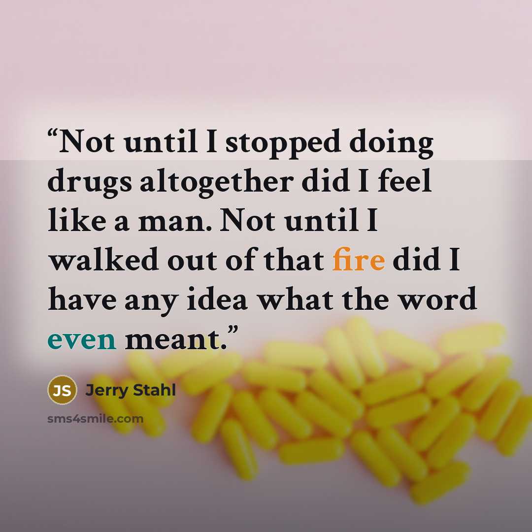 “Not until I stopped doing drugs altogether did I feel like a man. Not until I walked out of that fire did I have any idea what the word even meant.” quote by Jerry Stahl