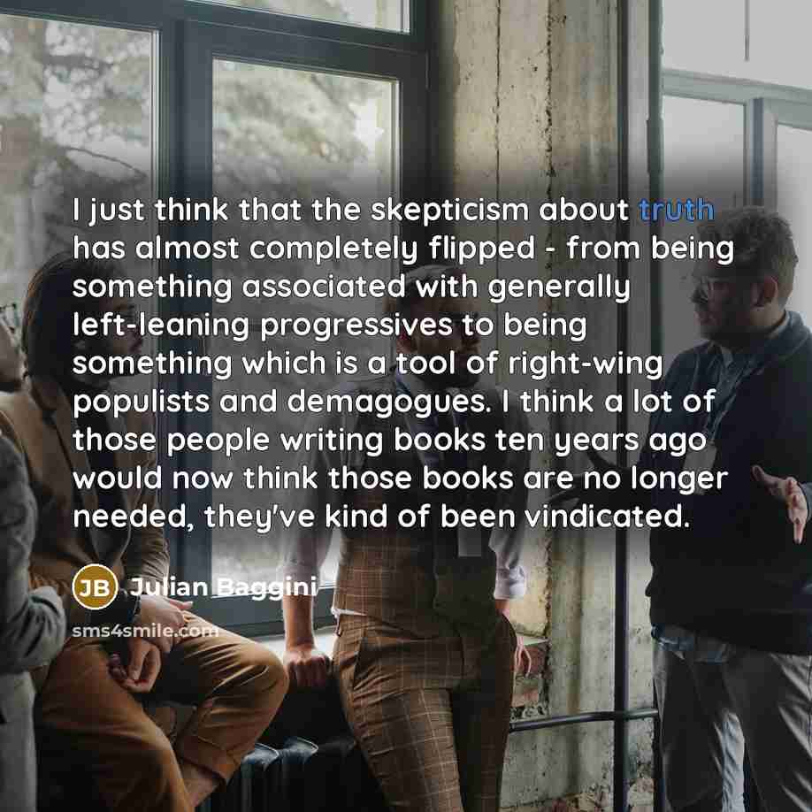 “I just think that the skepticism about truth has almost…” quote by Julian Baggini