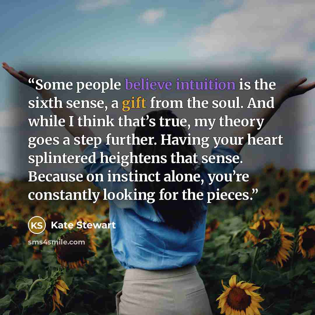“Some people believe intuition is the sixth sense, a gift from the soul. And while I think that’s true, my theory goes a step further. Having your heart splintered heightens that sense. Because on instinct alone, you’re constantly looking for the pieces.” quote by Kate Stewart