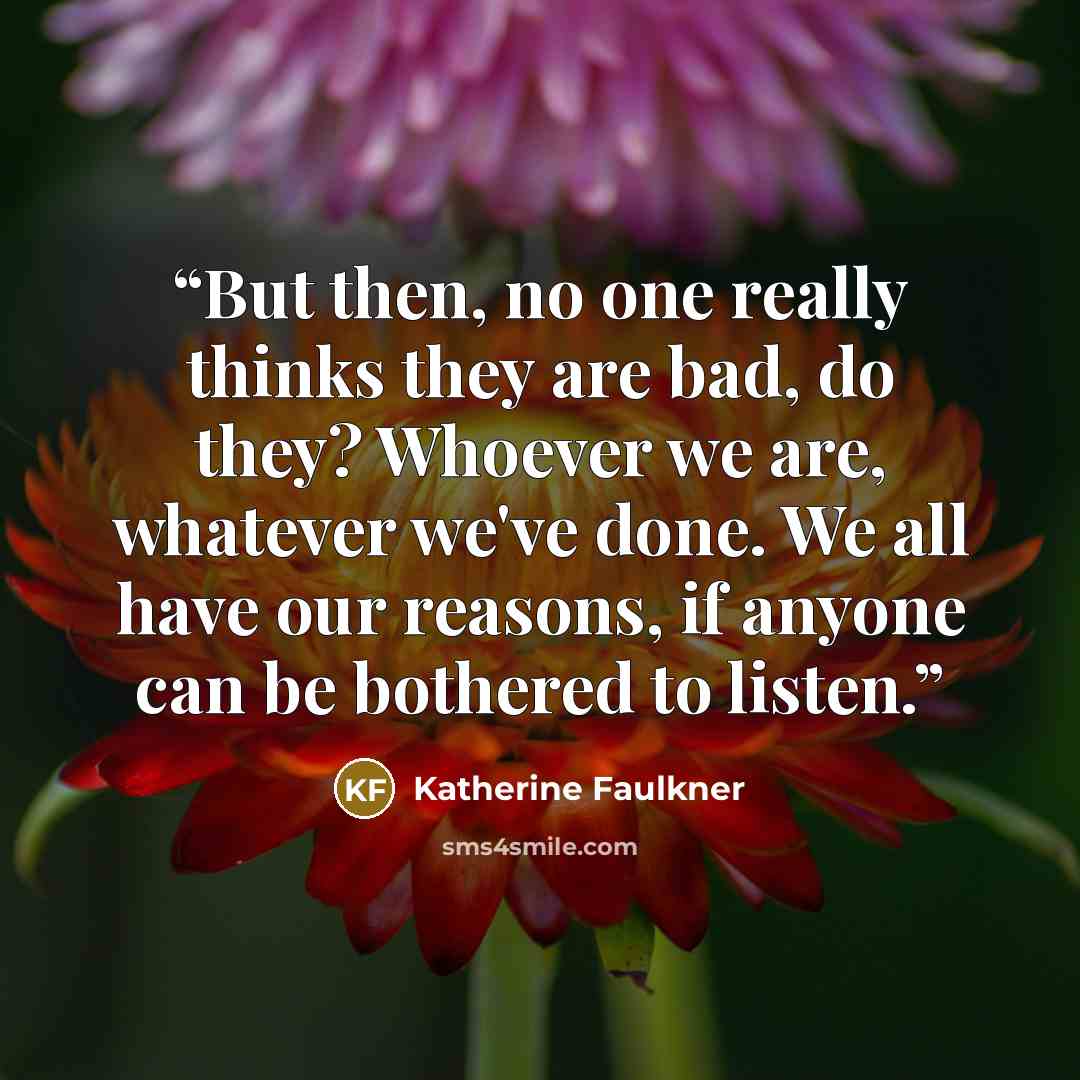 “But then, no one really thinks they are bad, do they? Whoever we are, whatever we've done. We all have our reasons, if anyone can be bothered to listen.” quote by Katherine Faulkner