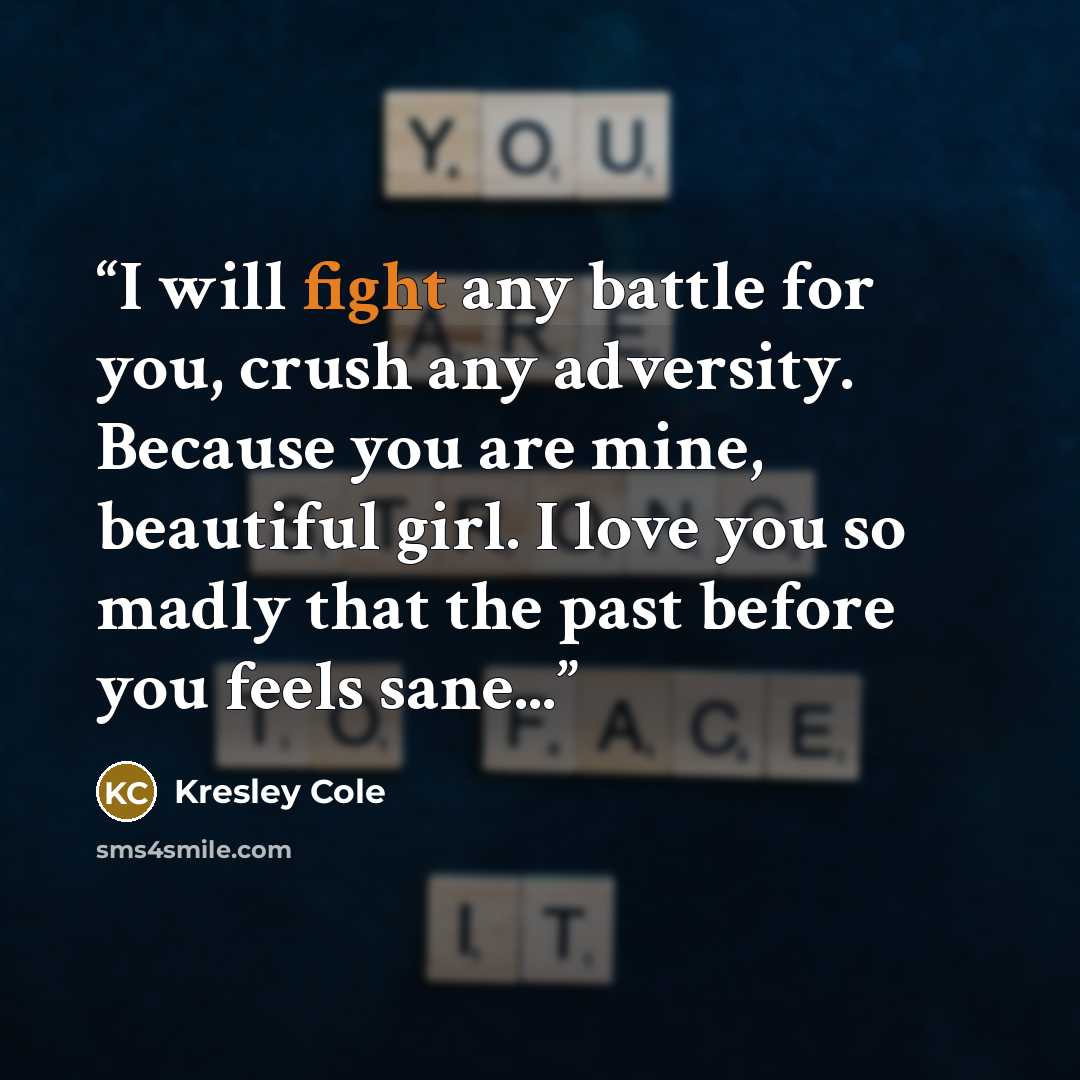 “I will fight any battle for you, crush any adversity. Because you are mine, beautiful girl. I love you so madly that the past before you feels sane...” quote by Kresley Cole