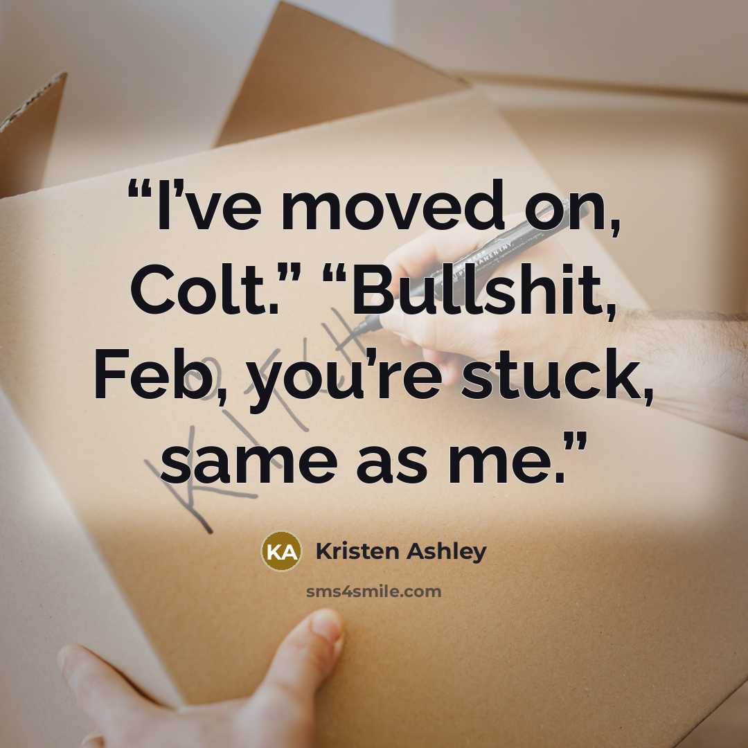 “I’ve moved on, Colt.” “Bullshit, Feb, you’re stuck, same as me.” quote by Kristen Ashley