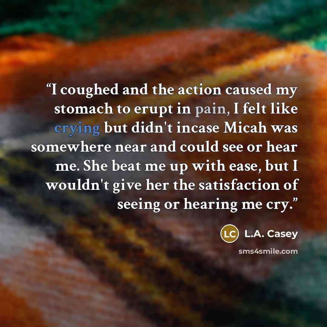 “I coughed and the action caused my stomach to erupt in pain, I felt like crying but didn't incase Micah was somewhere near and could see or hear me. She beat me up with ease, but I wouldn't give her the satisfaction of seeing or hearing me cry.” quote by L.A. Casey