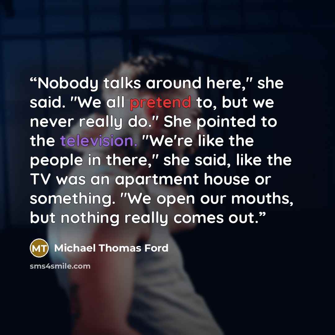 “Nobody talks around here," she said. "We all pretend to, but we never really do." She pointed to the television. "We're like the people in there," she said, like the TV was an apartment house or something. "We open our mouths, but nothing really comes out.” quote by Michael Thomas Ford