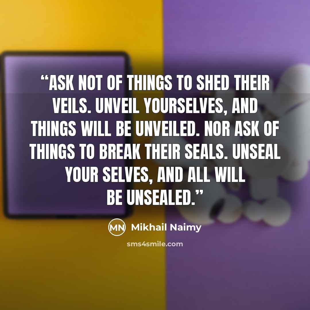 “Ask not of things to shed their veils. Unveil yourselves, and things will be unveiled. Nor ask of things to break their seals. Unseal your selves, and all will be unsealed.” quote by Mikhail Naimy