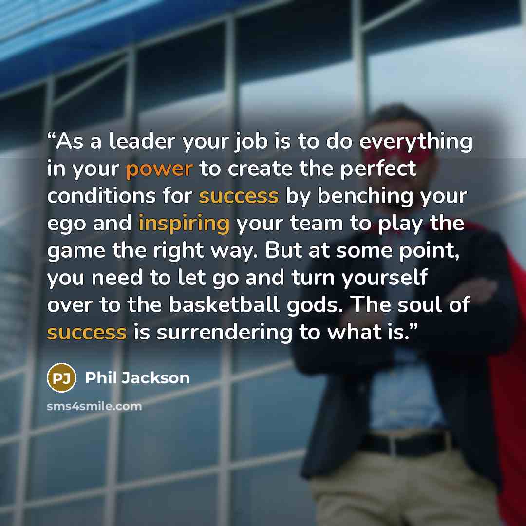 “As a leader your job is to do everything in your power to create the perfect conditions for success by benching your ego and inspiring your team to play the game the right way. But at some point, you need to let go and turn yourself over to the basketball gods. The soul of success is surrendering…” quote by Phil Jackson