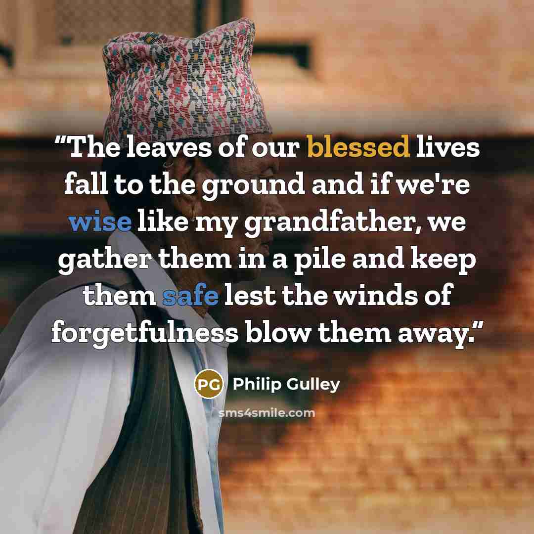 “The leaves of our blessed lives fall to the ground and if we're wise like my grandfather, we gather them in a pile and keep them safe lest the winds of forgetfulness blow them away.” quote by Philip Gulley