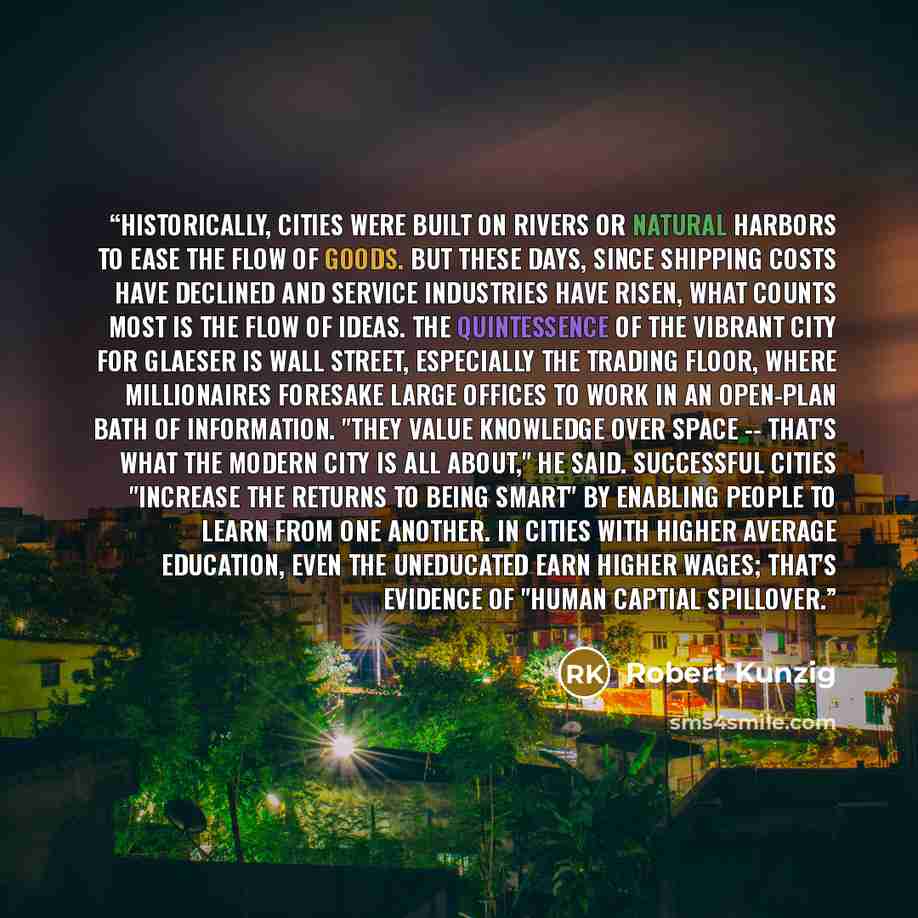 “Historically, cities were built on rivers or natural harbors to ease the flow of goods. But these days, since shipping costs have declined and service industries have risen, what counts most is the flow of ideas. The quintessence of the vibrant city for Glaeser is Wall Street, especially the…” quote by Robert Kunzig