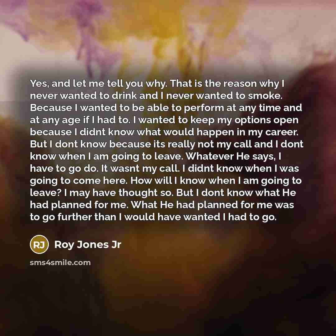 “Yes, and let me tell you why. That is the reason why I never wanted to drink and I never wanted to smoke. Because I wanted to be able to perform at any time and at any age if I had to. I wanted to keep my options open because I didnt know what would happen in my career. But I dont know because its…” quote by Roy Jones Jr