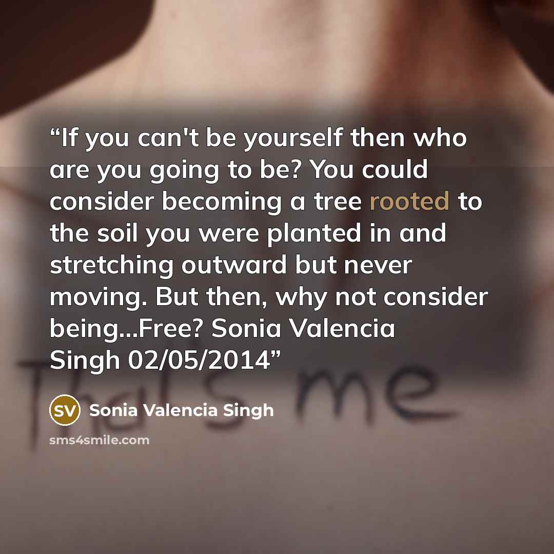 “If you can't be yourself then who are you going to be? You could consider becoming a tree rooted to the soil you were planted in and stretching outward but never moving. But then, why not consider being...Free? Sonia Valencia Singh 02/05/2014” quote by Sonia Valencia Singh