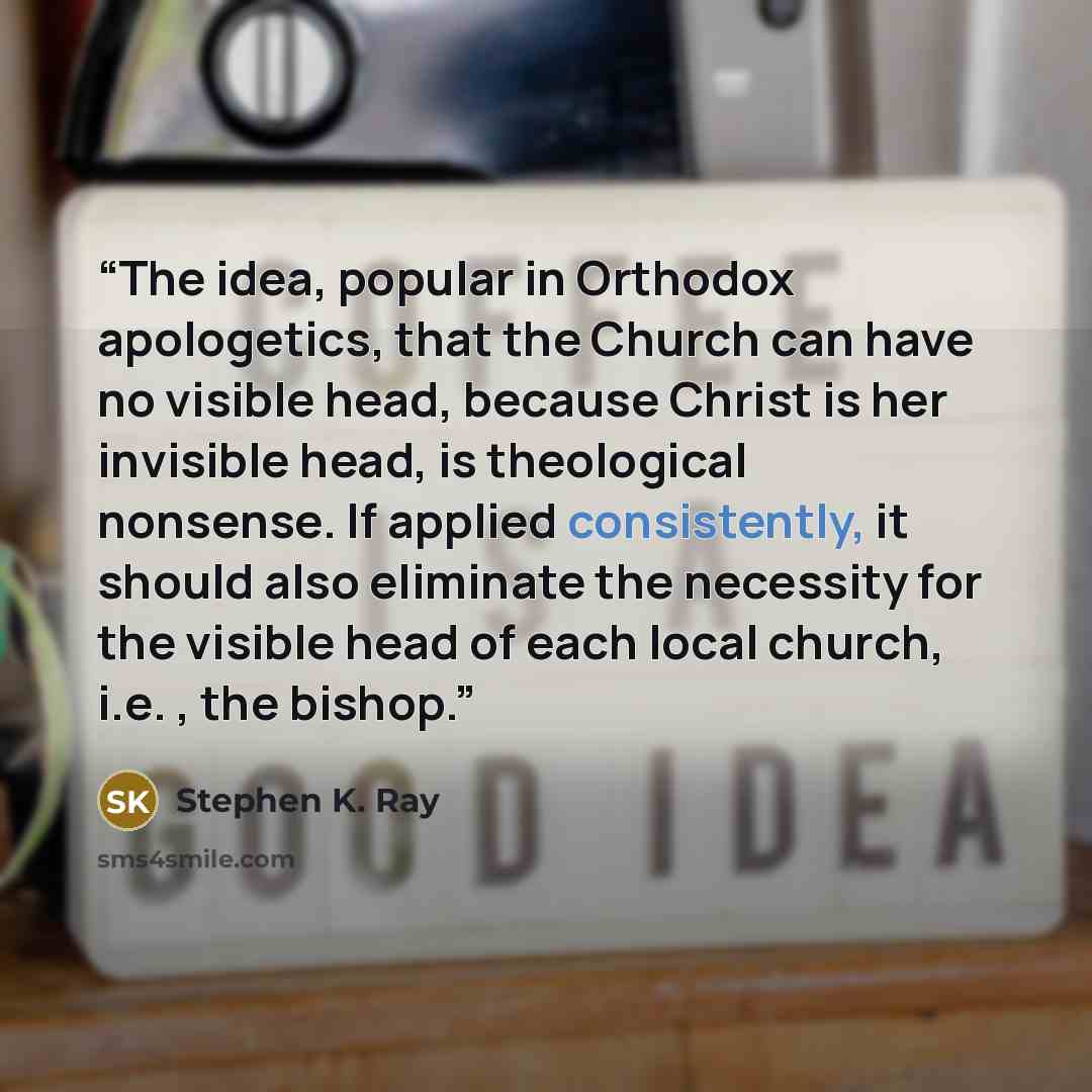 “The idea, popular in Orthodox apologetics, that the Church can have no visible head, because Christ is her invisible head, is theological nonsense. If applied consistently, it should also eliminate the necessity for the visible head of each local church, i.e. , the bishop.” quote by Stephen K. Ray