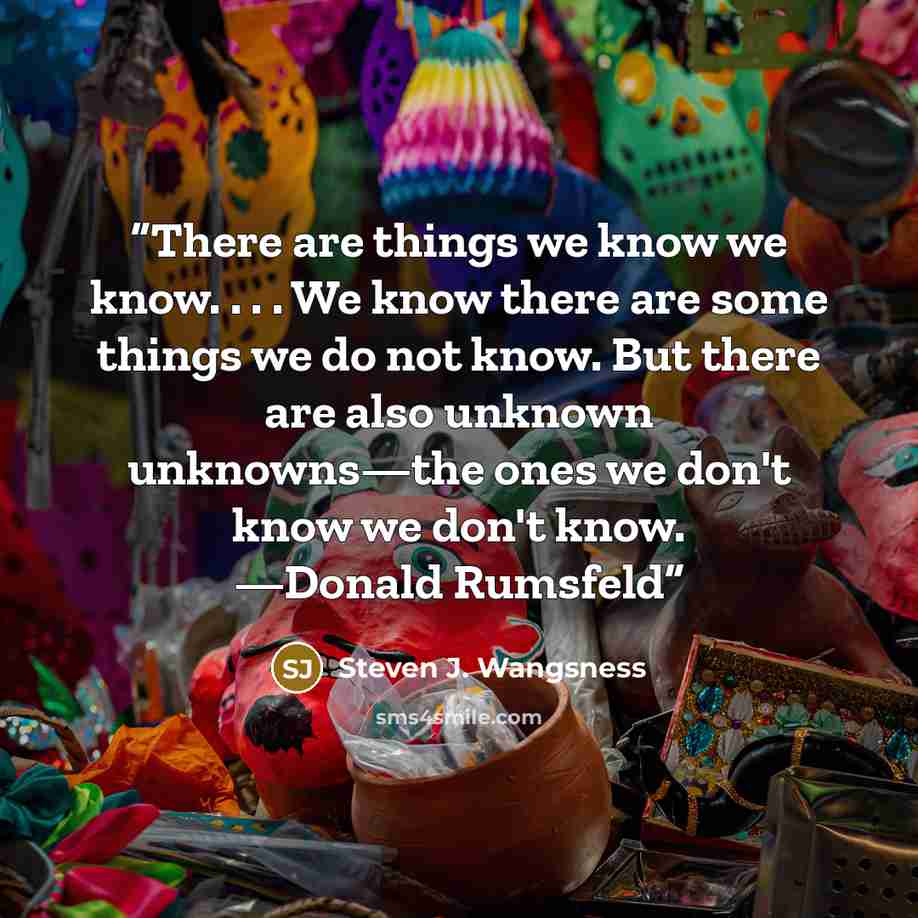 “There are things we know we know. . . . We know there are some things we do not know. But there are also unknown unknowns—the ones we don't know we don't know. —Donald Rumsfeld” quote by Steven J. Wangsness