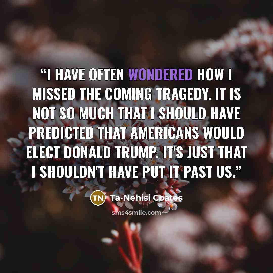 “I have often wondered how I missed the coming tragedy. It is not so much that I should have predicted that Americans would elect Donald Trump. It's just that I shouldn't have put it past us.” quote by Ta-Nehisi Coates