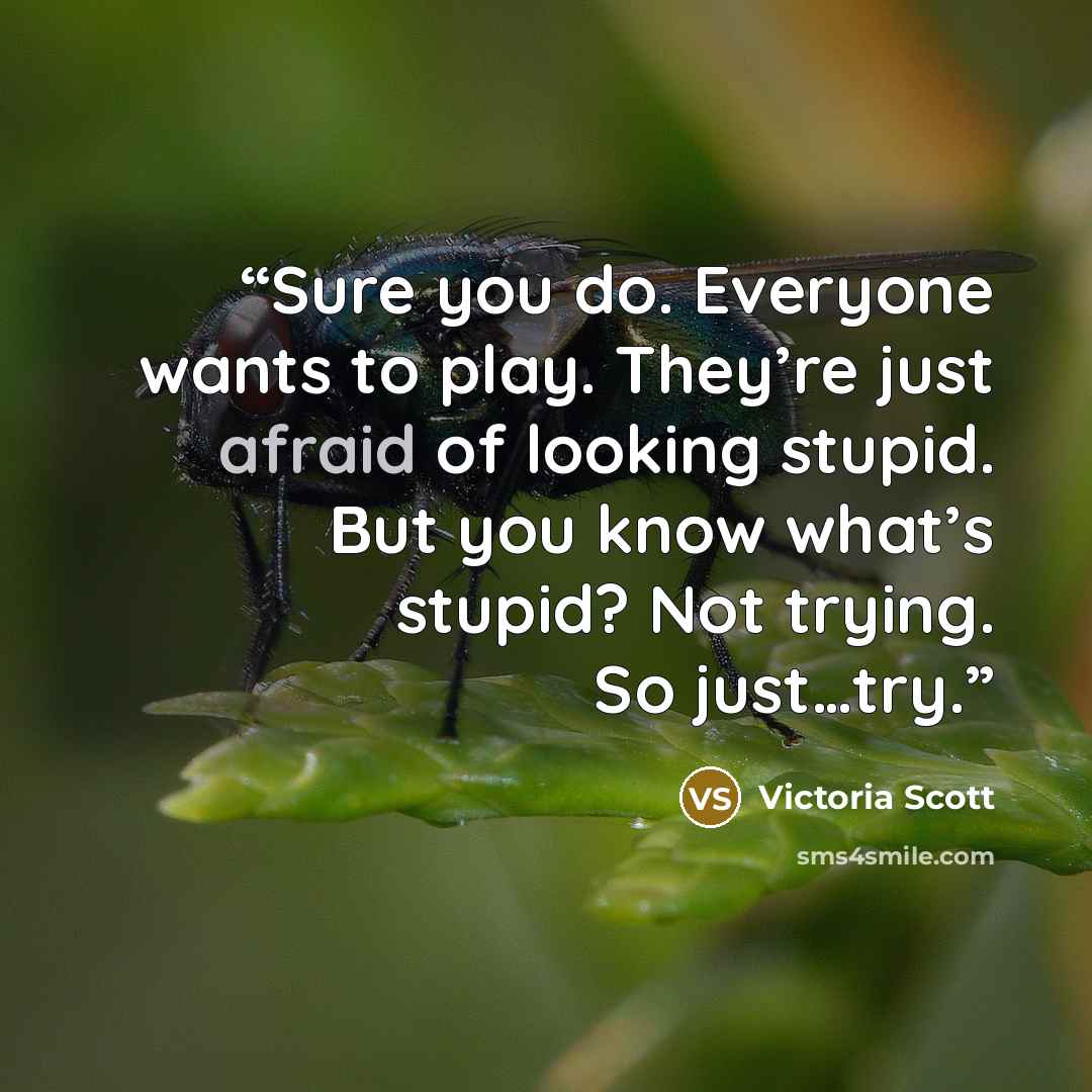 “Sure you do. Everyone wants to play. They’re just afraid of looking stupid. But you know what’s stupid? Not trying. So just…try.” quote by Victoria Scott