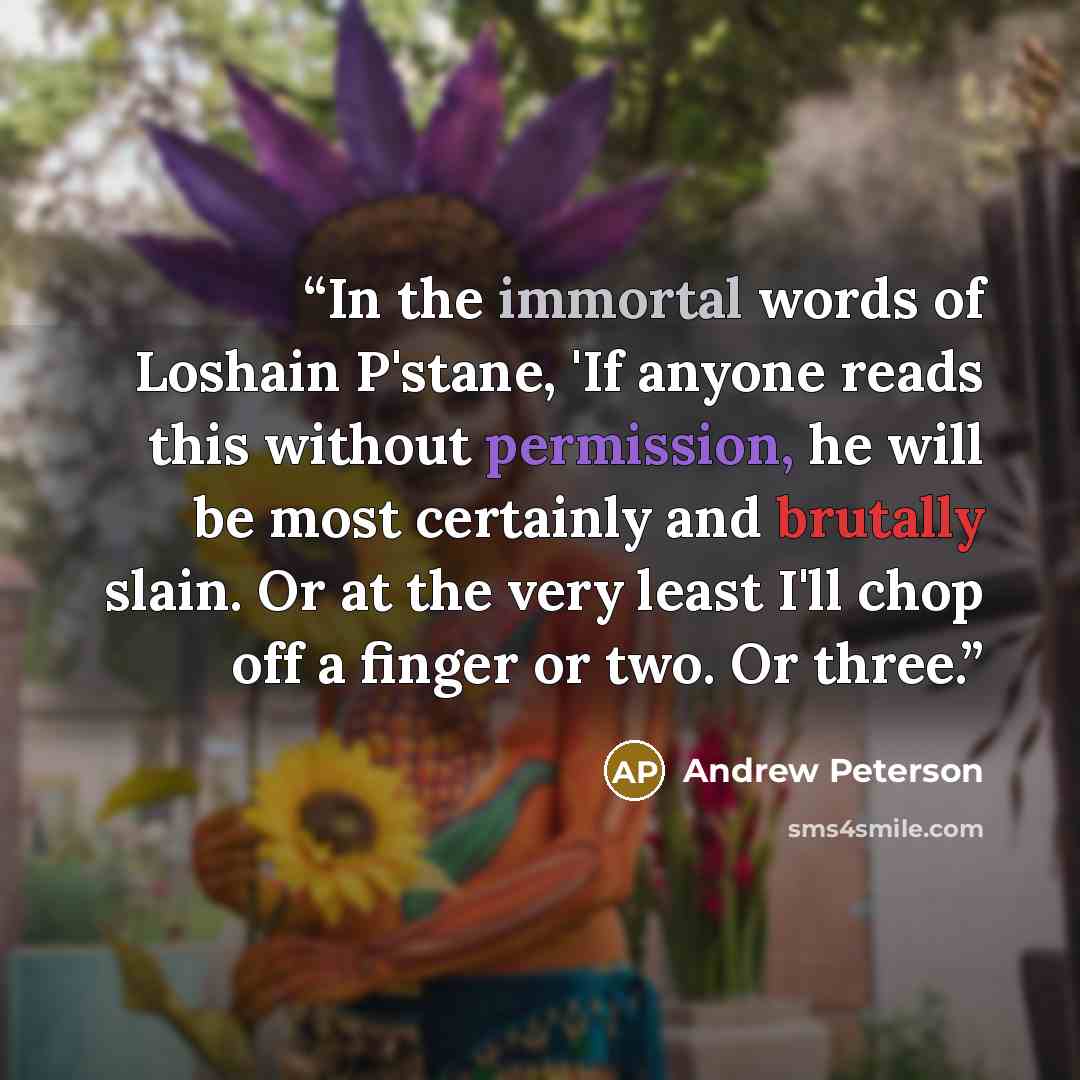 “In the immortal words of Loshain P'stane, 'If anyone reads this without permission, he will be most certainly and brutally slain. Or at the very least I'll chop off a finger or two. Or three.” quote by Andrew Peterson