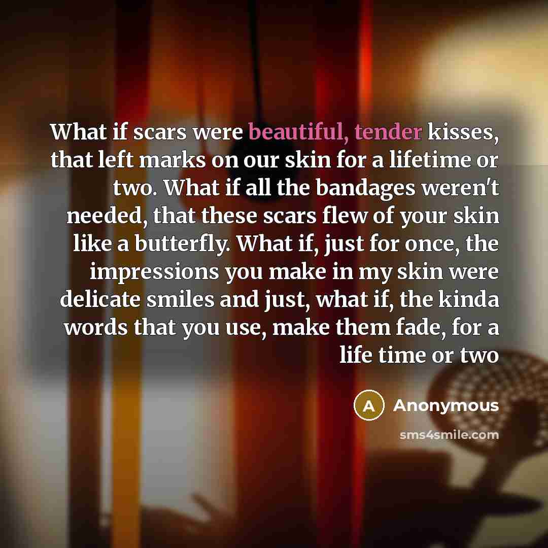 “What if scars were beautiful, tender kisses, that left marks on our skin for a lifetime or two. What if all the bandages weren't needed, that these scars flew of your skin like a butterfly. What if, just for once, the impressions you make in my skin were delicate smiles and just, what if, the…” quote by Anonymous