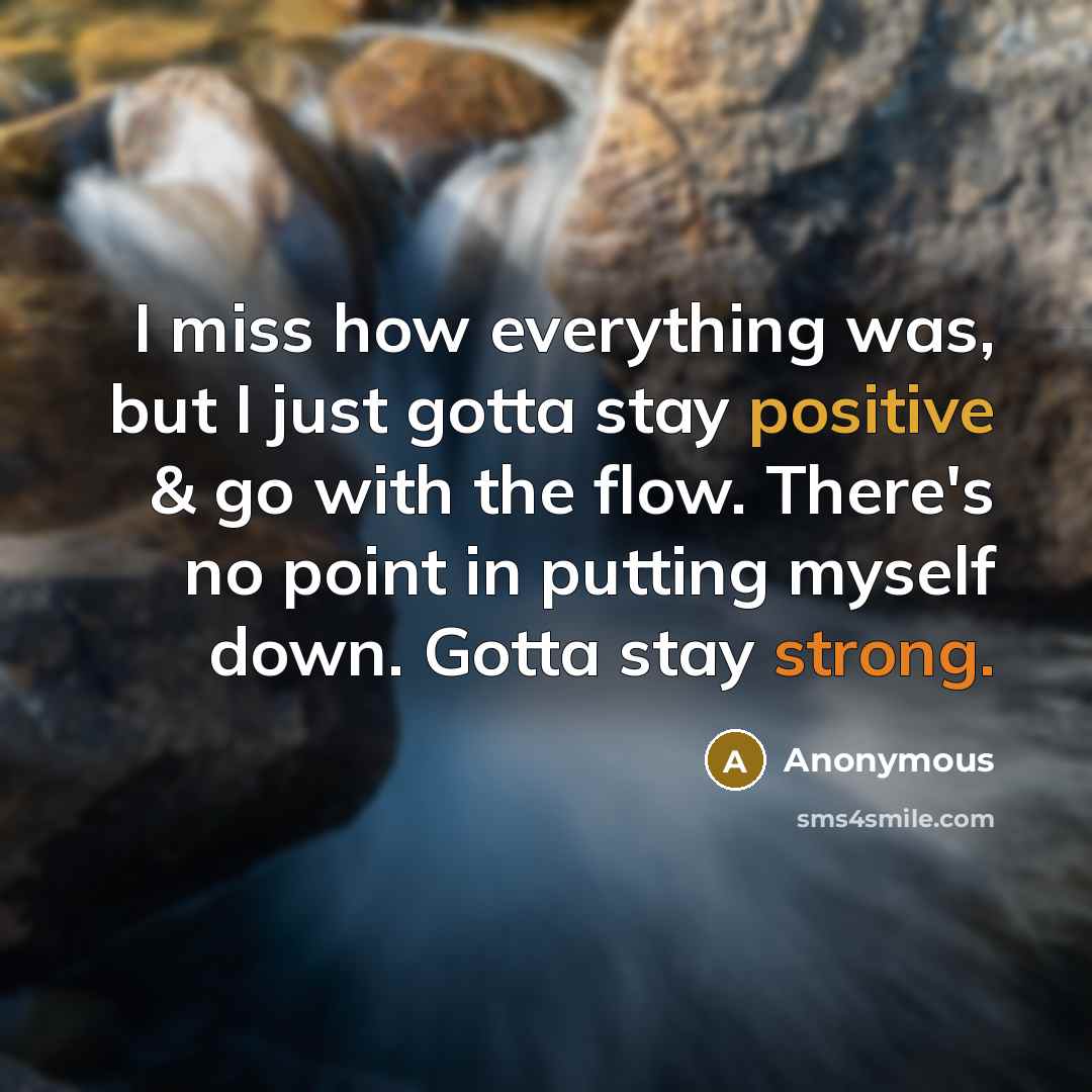 “I miss how everything was, but I just gotta stay positive & go with the flow. There's no point in putting myself down. Gotta stay strong.” quote by Anonymous