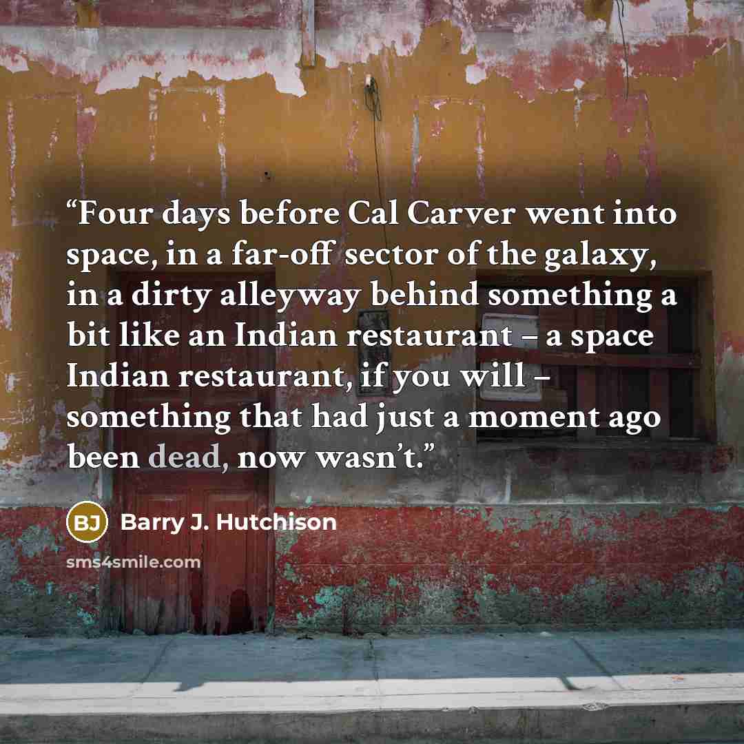 “Four days before Cal Carver went into space, in a far-off sector of the galaxy, in a dirty alleyway behind something a bit like an Indian restaurant – a space Indian restaurant, if you will – something that had just a moment ago been dead, now wasn’t.” quote by Barry J. Hutchison