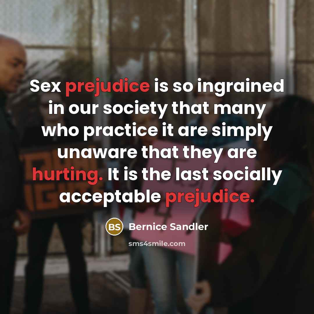 “Sex prejudice is so ingrained in our society that many who practice it are simply unaware that they are hurting. It is the last socially acceptable prejudice.” quote by Bernice Sandler