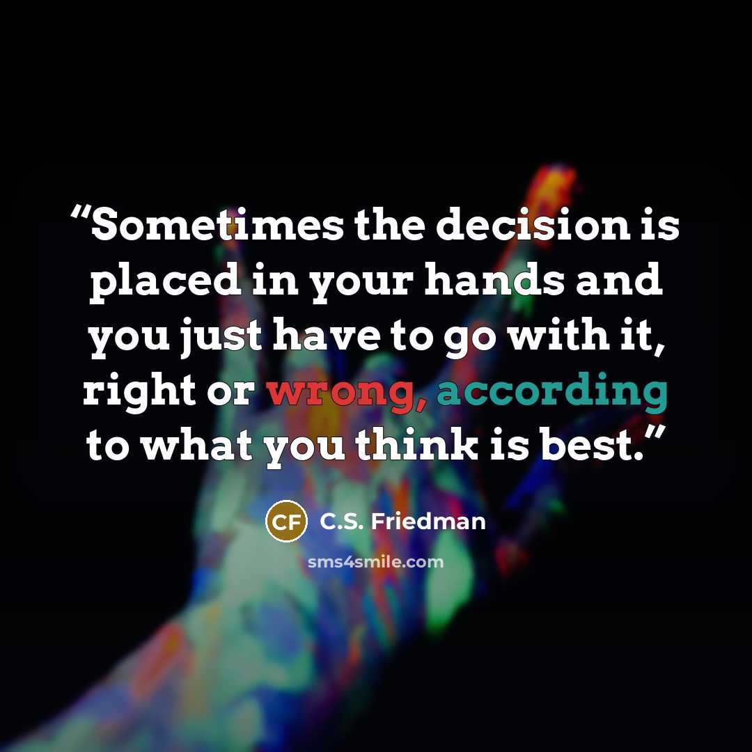 “Sometimes the decision is placed in your hands and you just have to go with it, right or wrong, according to what you think is best.” quote by C.S. Friedman