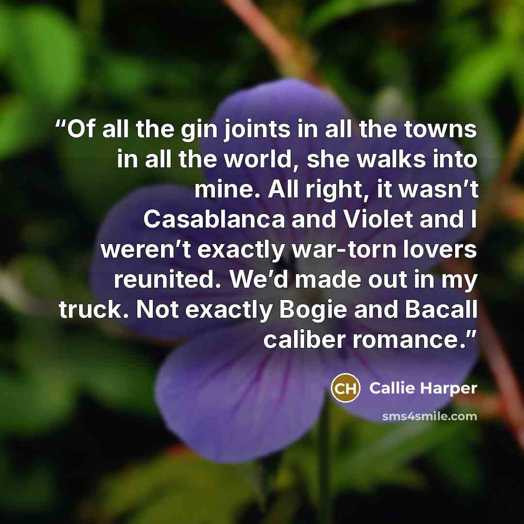 “Of all the gin joints in all the towns in all the world, she walks into mine. All right, it wasn’t Casablanca and Violet and I weren’t exactly war-torn lovers reunited. We’d made out in my truck. Not exactly Bogie and Bacall caliber romance.” quote by Callie Harper