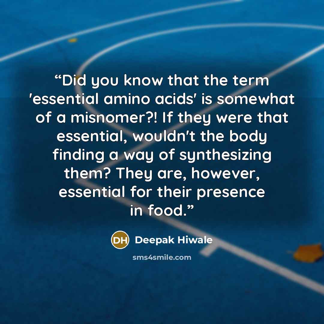 “Did you know that the term 'essential amino acids' is somewhat of a misnomer?! If they were that essential, wouldn't the body finding a way of synthesizing them? They are, however, essential for their presence in food.” quote by Deepak Hiwale