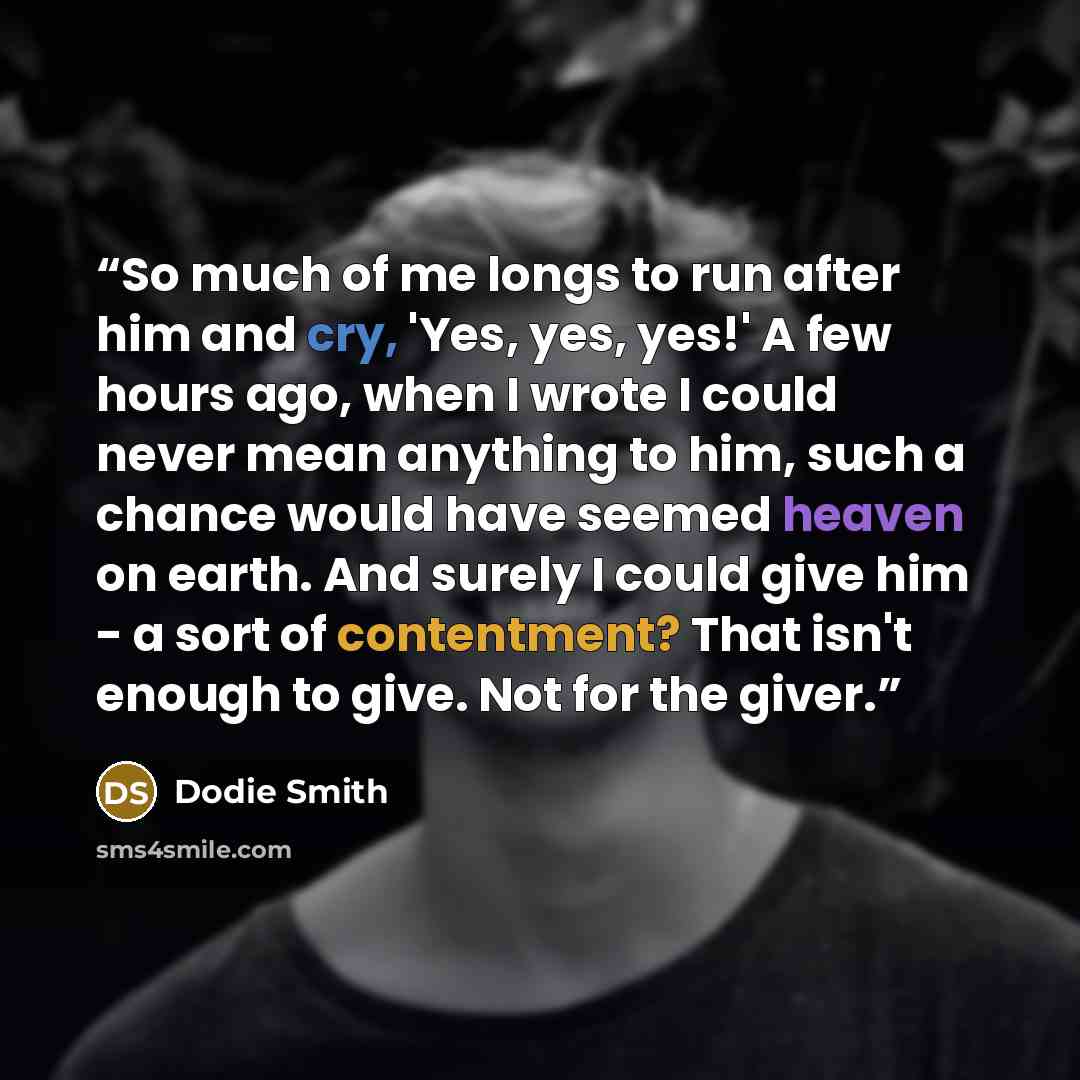 “So much of me longs to run after him and cry, 'Yes, yes, yes!' A few hours ago, when I wrote I could never mean anything to him, such a chance would have seemed heaven on earth. And surely I could give him - a sort of contentment? That isn't enough to give. Not for the giver.” quote by Dodie Smith