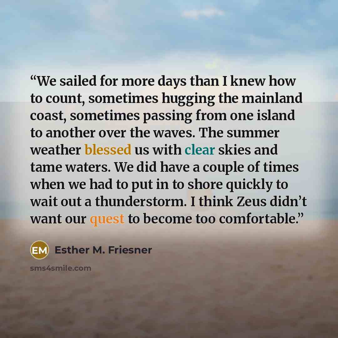 “We sailed for more days than I knew how to count, sometimes hugging the mainland coast, sometimes passing from one island to another over the waves. The summer weather blessed us with clear skies and tame waters. We did have a couple of times when we had to put in to shore quickly to wait out a…” quote by Esther M. Friesner