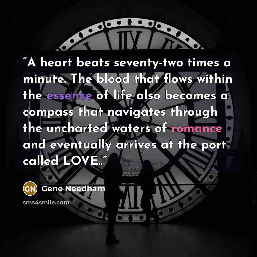 “A heart beats seventy-two times a minute. The blood that flows within the essence of life also becomes a compass that navigates through the uncharted waters of romance and eventually arrives at the port called LOVE..” quote by Gene Needham