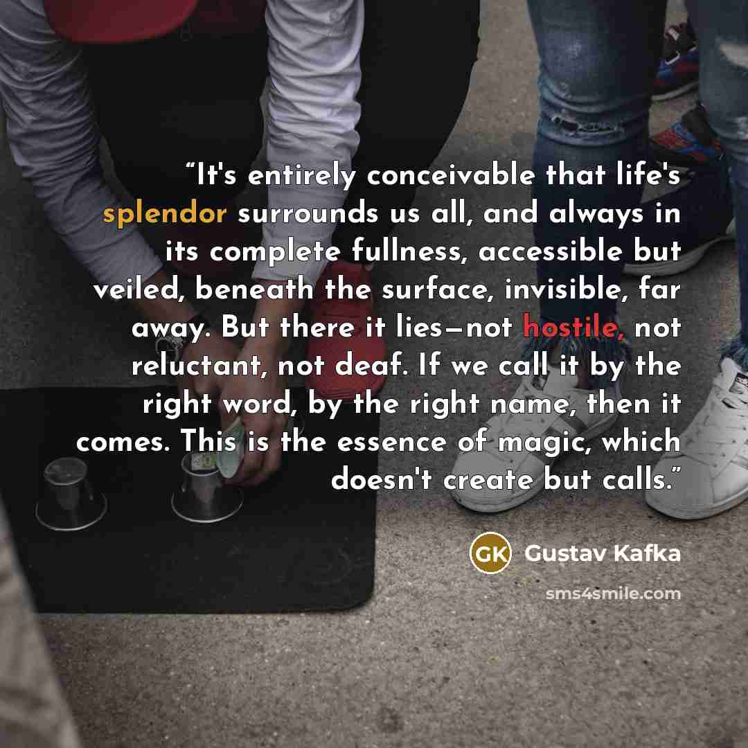 “It's entirely conceivable that life's splendor surrounds us all, and always in its complete fullness, accessible but veiled, beneath the surface, invisible, far away. But there it lies—not hostile, not reluctant, not deaf. If we call it by the right word, by the right name, then it comes. This is…” quote by Gustav Kafka
