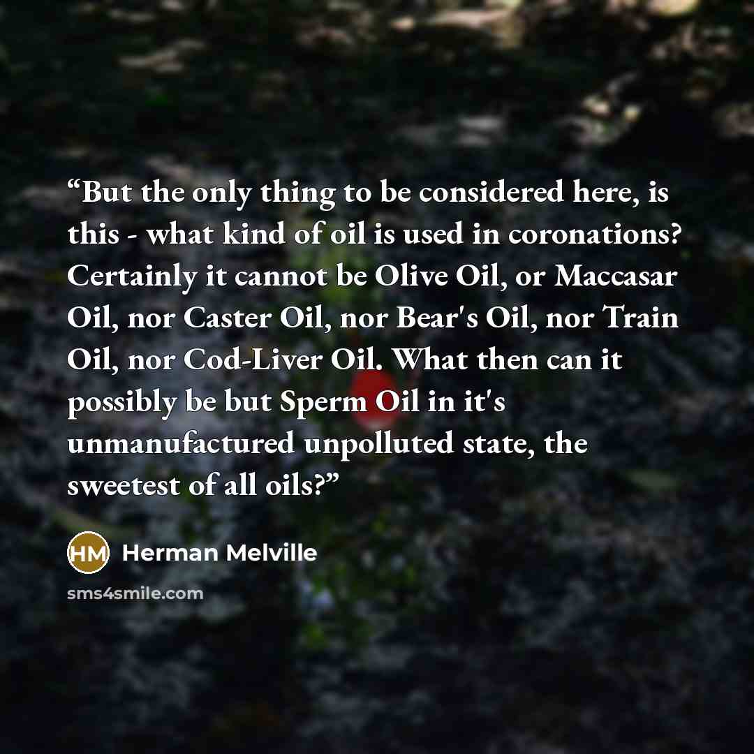 “But the only thing to be considered here, is this - what kind of oil is used in coronations? Certainly it cannot be Olive Oil, or Maccasar Oil, nor Caster Oil, nor Bear's Oil, nor Train Oil, nor Cod-Liver Oil. What then can it possibly be but Sperm Oil in it's unmanufactured unpolluted state, the…” quote by Herman Melville