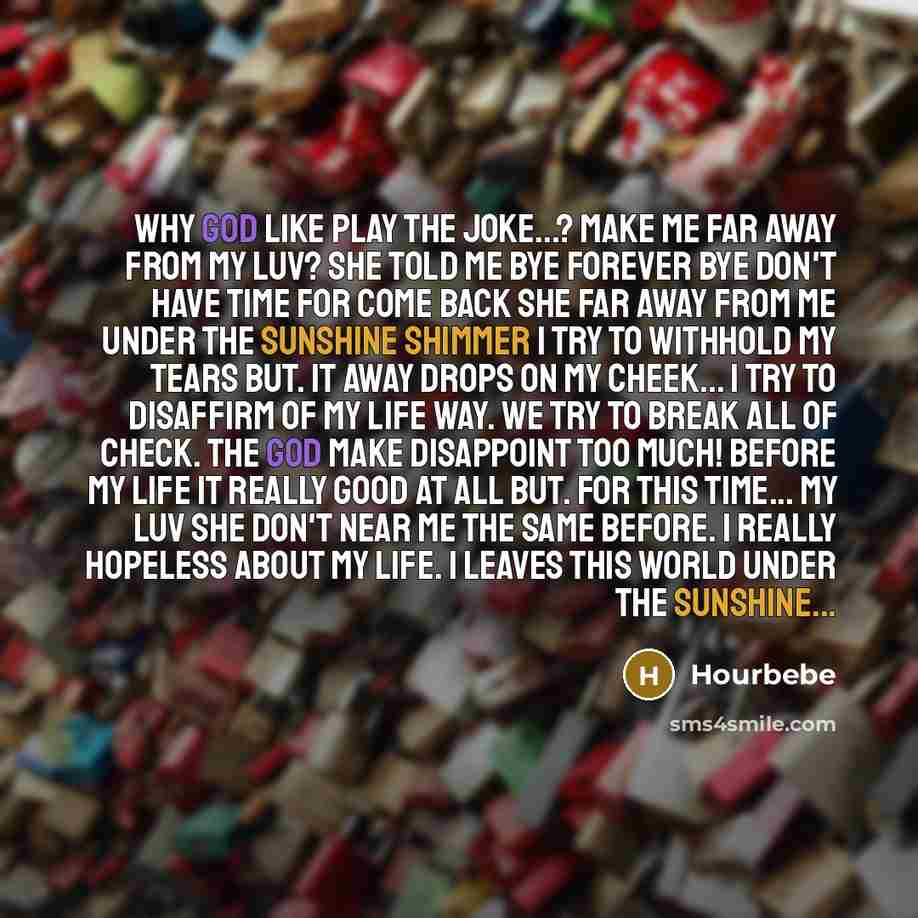 “Why god like play the joke...? Make me far away from my luv? She told me bye forever bye don't have time for come back She far away from me under the sunshine shimmer I try to withhold my tears but. it away drops on my cheek... I try to disaffirm of my life way. We try to break all of check. The…” quote by HourBebe