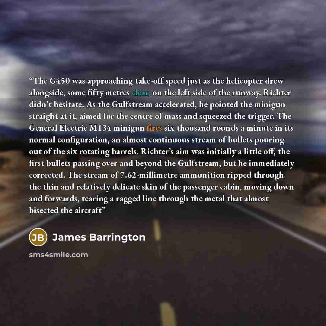 “The G450 was approaching take-off speed just as the helicopter drew alongside, some fifty metres clear, on the left side of the runway. Richter didn’t hesitate. As the Gulfstream accelerated, he pointed the minigun straight at it, aimed for the centre of mass and squeezed the trigger. The General…” quote by James Barrington