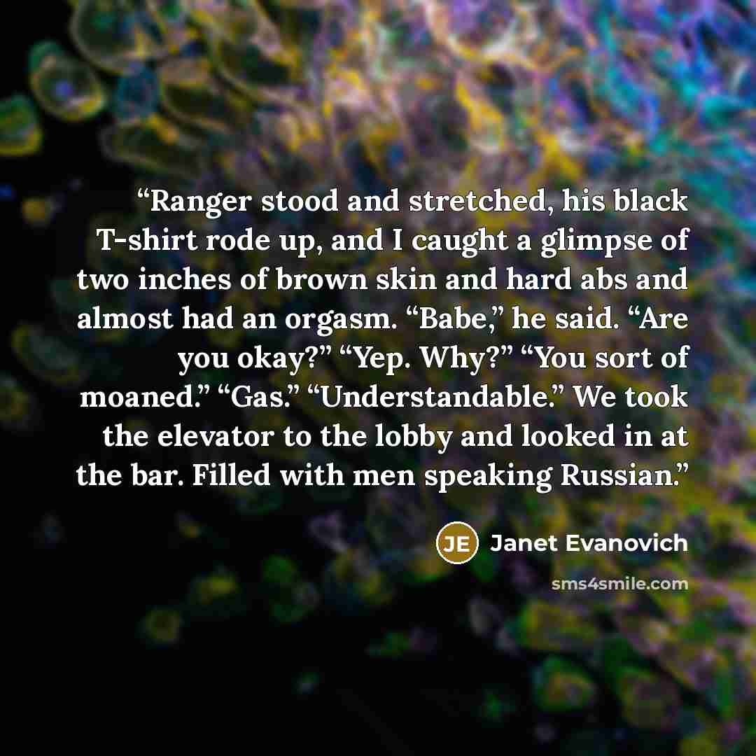 “Ranger stood and stretched, his black T-shirt rode up, and I caught a glimpse of two inches of brown skin and hard abs and almost had an orgasm. “Babe,” he said. “Are you okay?” “Yep. Why?” “You sort of moaned.” “Gas.” “Understandable.” We took the elevator to the lobby and looked in at the bar…” quote by Janet Evanovich