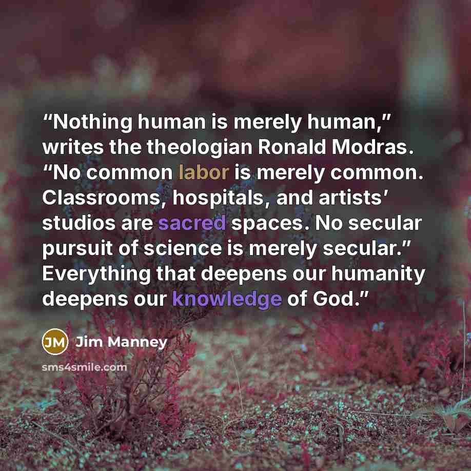 “Nothing human is merely human,” writes the theologian Ronald Modras. “No common labor is merely common. Classrooms, hospitals, and artists’ studios are sacred spaces. No secular pursuit of science is merely secular.” Everything that deepens our humanity deepens our knowledge of God.” quote by Jim Manney