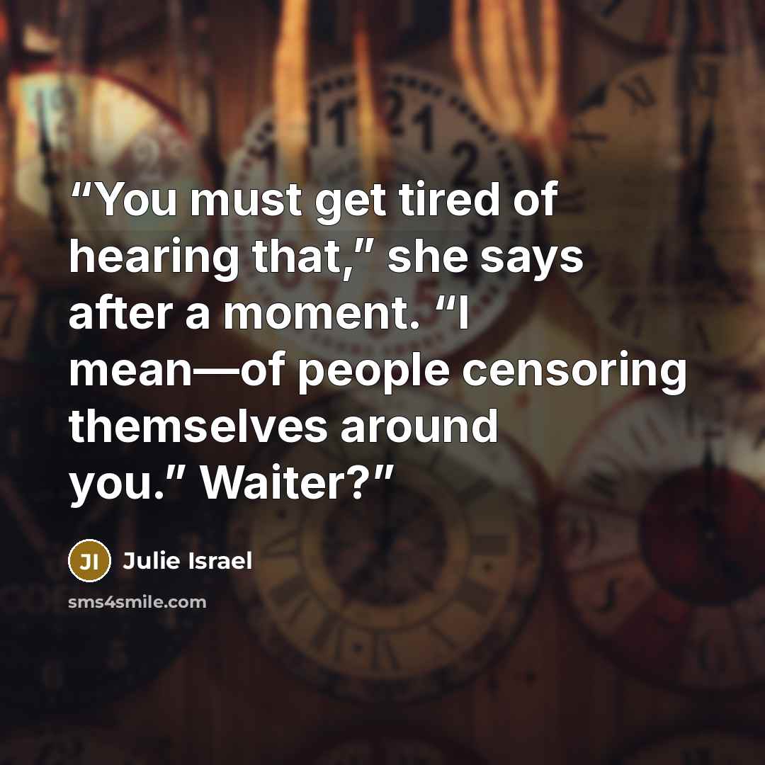 “You must get tired of hearing that,” she says after a moment. “I mean—of people censoring themselves around you.” Waiter?” quote by Julie Israel
