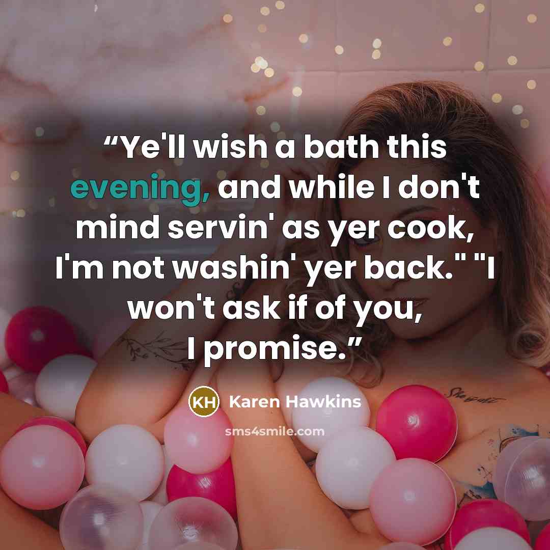 “Ye'll wish a bath this evening, and while I don't mind servin' as yer cook, I'm not washin' yer back." "I won't ask if of you, I promise.” quote by Karen Hawkins