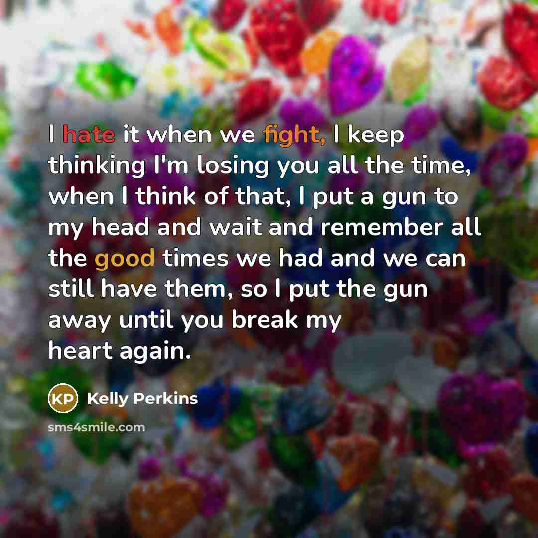 “I hate it when we fight, I keep thinking I'm losing you all the time, when I think of that, I put a gun to my head and wait and remember all the good times we had and we can still have them, so I put the gun away until you break my heart again.” quote by Kelly Perkins