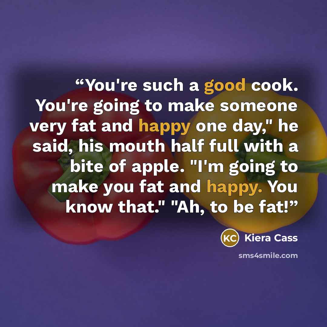 “You're such a good cook. You're going to make someone very fat and happy one day," he said, his mouth half full with a bite of apple. "I'm going to make you fat and happy. You know that." "Ah, to be fat!” quote by Kiera Cass