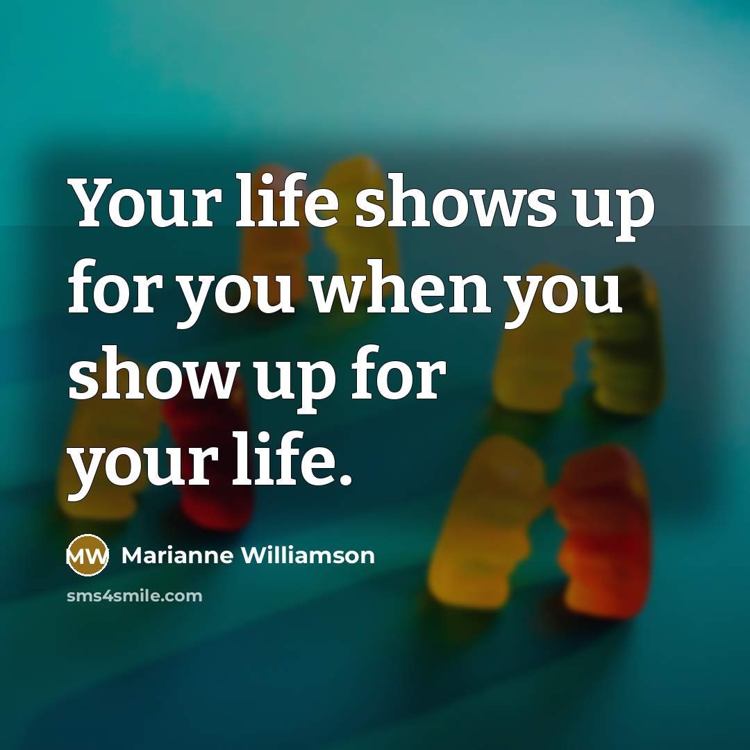 “Your life shows up for you when you show up…” quote by Marianne Williamson