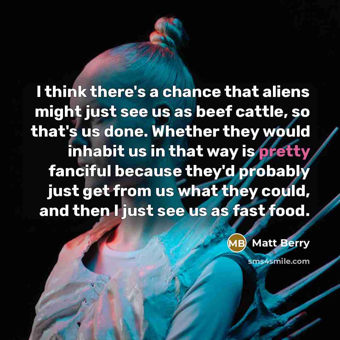 “I think there's a chance that aliens might just see us as beef cattle, so that's us done. Whether they would inhabit us in that way is pretty fanciful because they'd probably just get from us what they could, and then I just see us as fast food.” quote by Matt Berry
