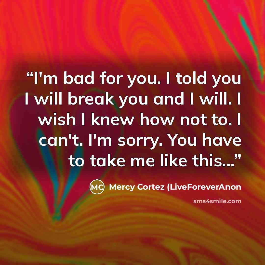 “I'm bad for you. I told you I will break you and I will. I wish I knew how not to. I can't. I'm sorry. You have to take me like this...” quote by Mercy Cortez (LiveForeverAnon