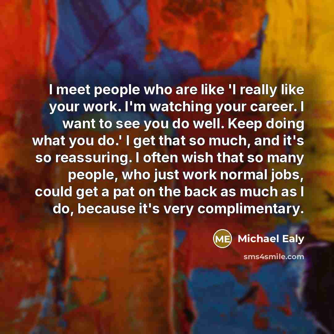 “I meet people who are like 'I really like your work. I'm watching your career. I want to see you do well. Keep doing what you do.' I get that so much, and it's so reassuring. I often wish that so many people, who just work normal jobs, could get a pat on the back as much as I do, because it's very…” quote by Michael Ealy