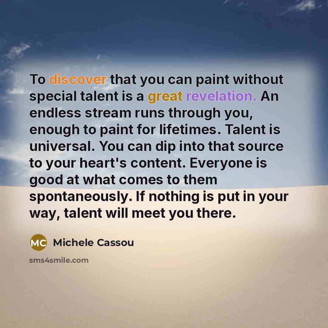 “To discover that you can paint without special talent is a great revelation. An endless stream runs through you, enough to paint for lifetimes. Talent is universal. You can dip into that source to your heart's content. Everyone is good at what comes to them spontaneously. If nothing is put in your…” quote by Michele Cassou