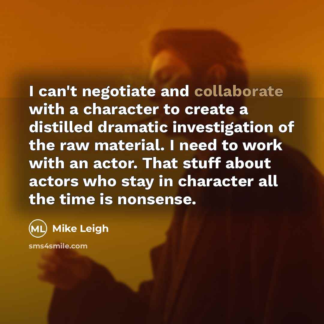 “I can't negotiate and collaborate with a character to create a distilled dramatic investigation of the raw material. I need to work with an actor. That stuff about actors who stay in character all the time is nonsense.” quote by Mike Leigh