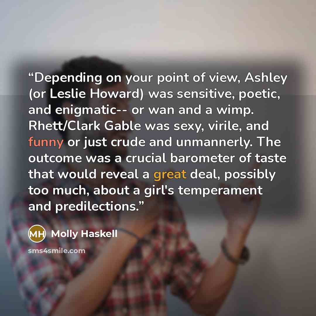 “Depending on your point of view, Ashley (or Leslie Howard) was sensitive, poetic, and enigmatic-- or wan and a wimp. Rhett/Clark Gable was sexy, virile, and funny or just crude and unmannerly. The outcome was a crucial barometer of taste that would reveal a great deal, possibly too much, about a…” quote by Molly Haskell